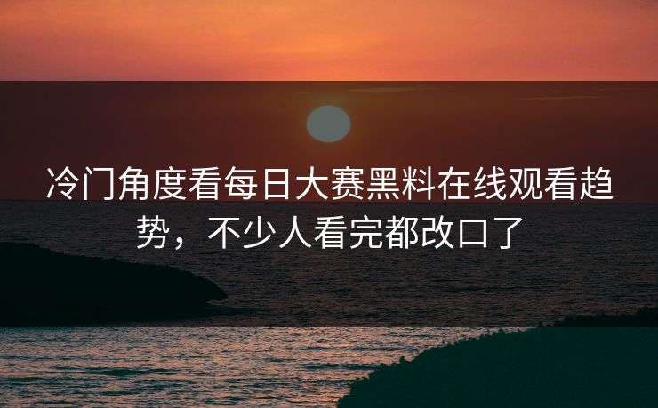 冷门角度看每日大赛黑料在线观看趋势，不少人看完都改口了