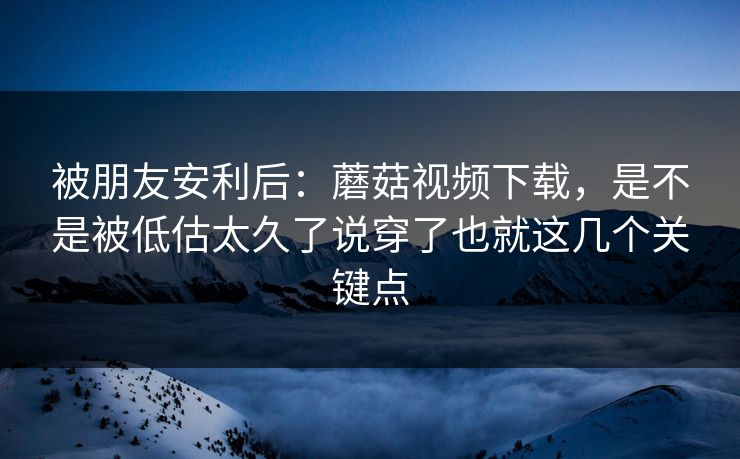 被朋友安利后:蘑菇视频下载,是不是被低估太久了说穿了也就这几个关键点 被朋友安利后:蘑菇视频下载,是不是被低估太久了说穿了也就这几个关键点
