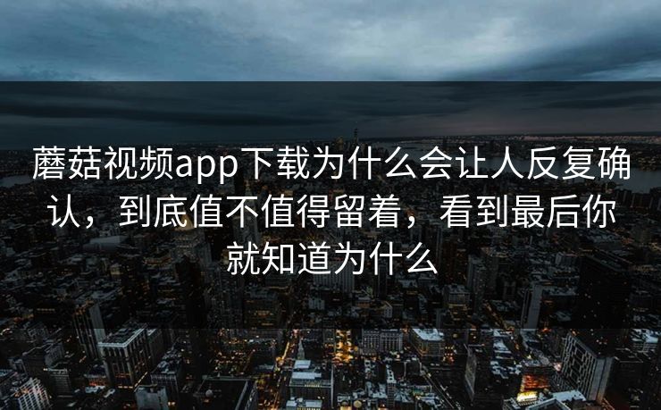 蘑菇视频app下载为什么会让人反复确认，到底值不值得留着，看到最后你就知道为什么
