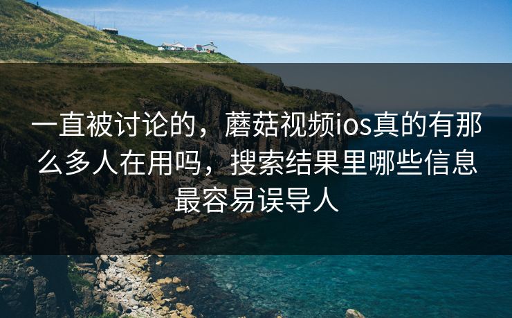 一直被讨论的，蘑菇视频ios真的有那么多人在用吗，搜索结果里哪些信息最容易误导人