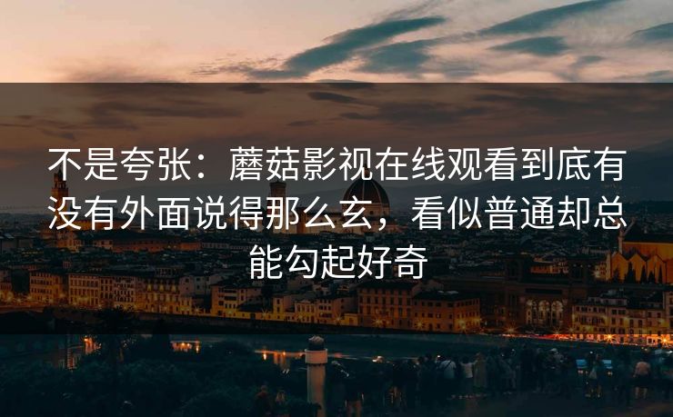 不是夸张：蘑菇影视在线观看到底有没有外面说得那么玄，看似普通却总能勾起好奇