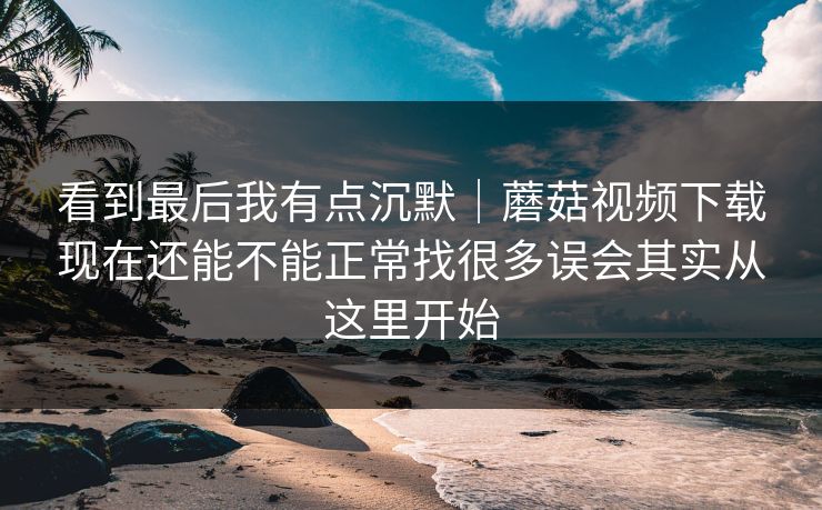 看到最后我有点沉默｜蘑菇视频下载现在还能不能正常找很多误会其实从这里开始