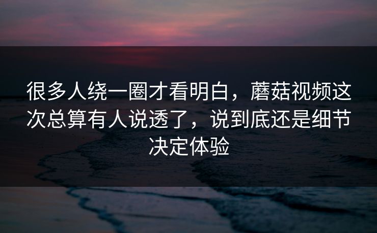 很多人绕一圈才看明白，蘑菇视频这次总算有人说透了，说到底还是细节决定体验