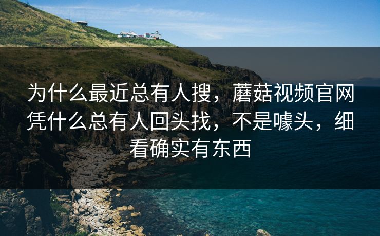 为什么最近总有人搜，蘑菇视频官网凭什么总有人回头找，不是噱头，细看确实有东西