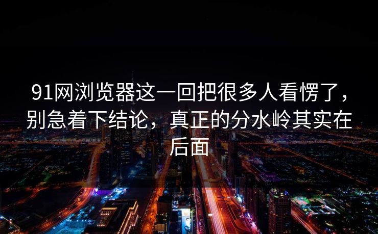 91网浏览器这一回把很多人看愣了，别急着下结论，真正的分水岭其实在后面