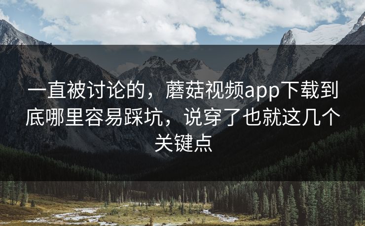 一直被讨论的，蘑菇视频app下载到底哪里容易踩坑，说穿了也就这几个关键点