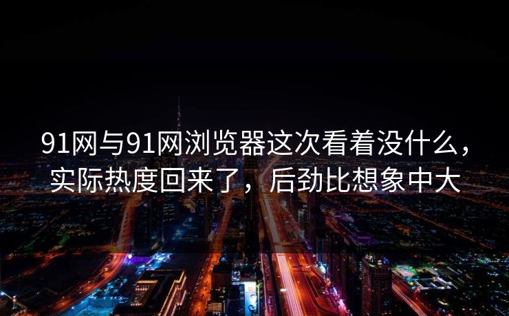 91网与91网浏览器这次看着没什么，实际热度回来了，后劲比想象中大