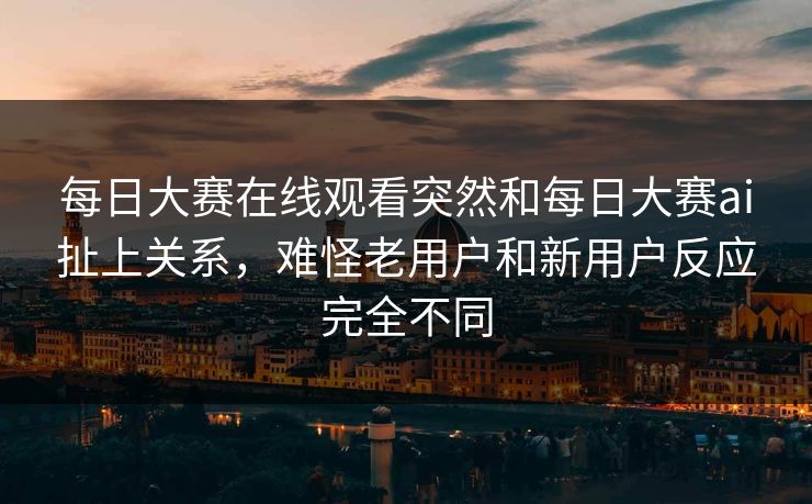 每日大赛在线观看突然和每日大赛ai扯上关系，难怪老用户和新用户反应完全不同