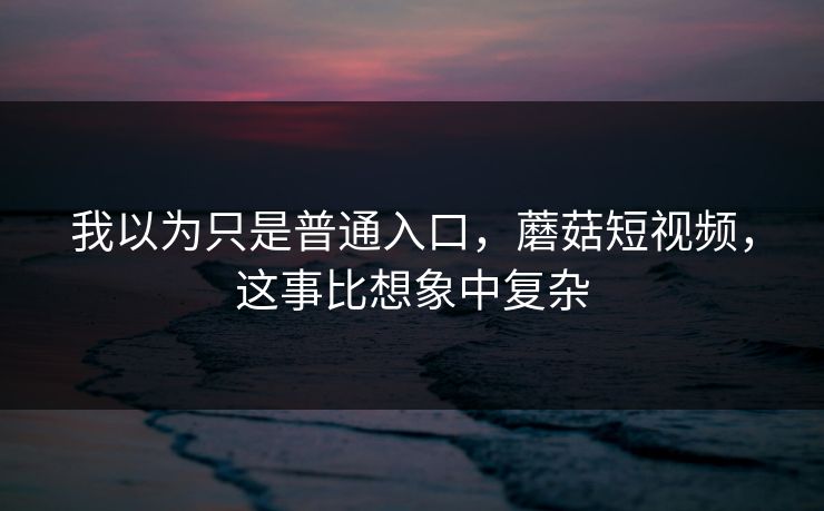 我以为只是普通入口，蘑菇短视频，这事比想象中复杂