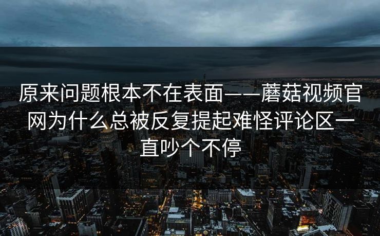 原来问题根本不在表面——蘑菇视频官网为什么总被反复提起难怪评论区一直吵个不停