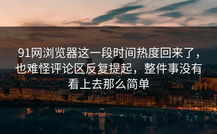 91网浏览器这一段时间热度回来了，也难怪评论区反复提起，整件事没有看上去那么简单