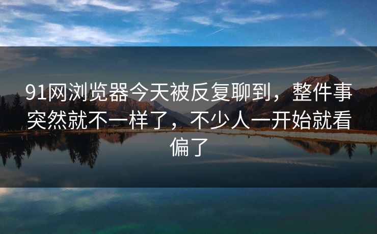 91网浏览器今天被反复聊到，整件事突然就不一样了，不少人一开始就看偏了