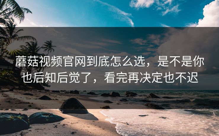 蘑菇视频官网到底怎么选，是不是你也后知后觉了，看完再决定也不迟