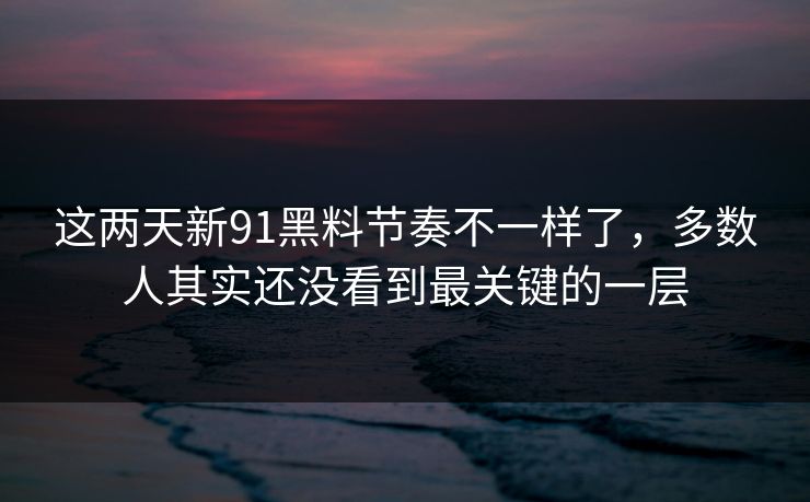 这两天新91黑料节奏不一样了，多数人其实还没看到最关键的一层