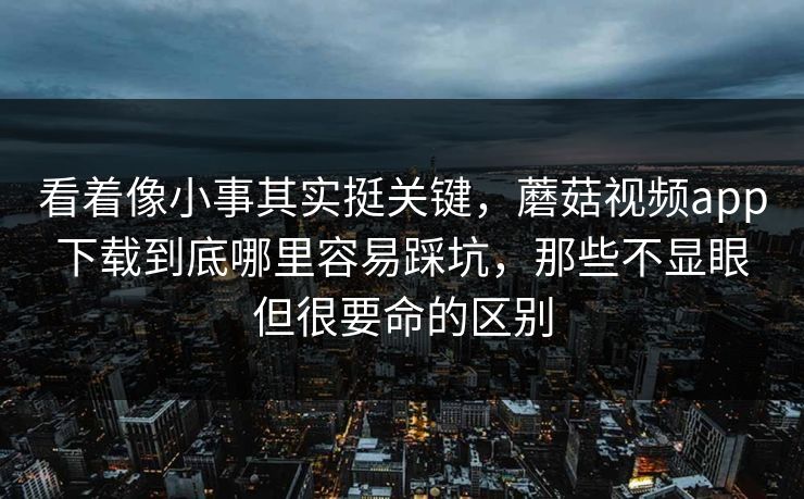 看着像小事其实挺关键，蘑菇视频app下载到底哪里容易踩坑，那些不显眼但很要命的区别