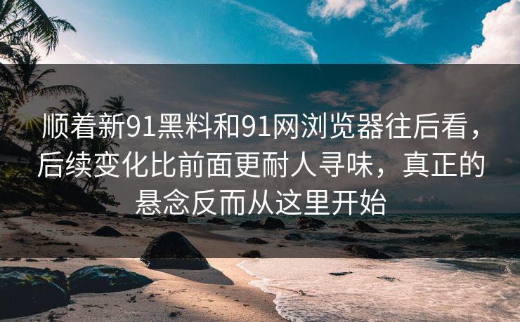 顺着新91黑料和91网浏览器往后看，后续变化比前面更耐人寻味，真正的悬念反而从这里开始