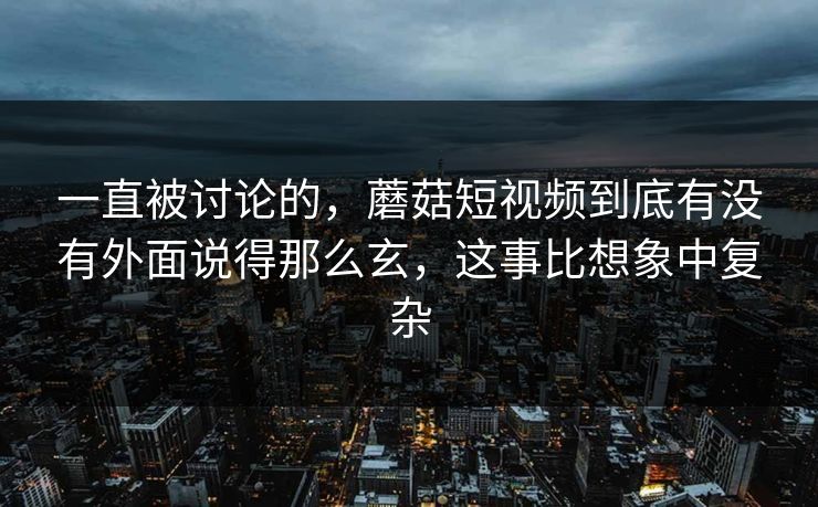 一直被讨论的，蘑菇短视频到底有没有外面说得那么玄，这事比想象中复杂