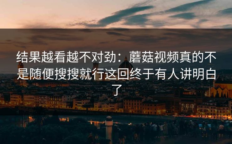 结果越看越不对劲：蘑菇视频真的不是随便搜搜就行这回终于有人讲明白了