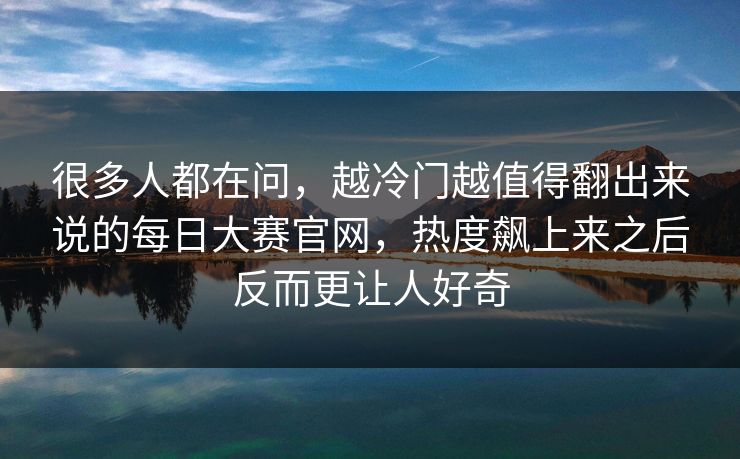 很多人都在问，越冷门越值得翻出来说的每日大赛官网，热度飙上来之后反而更让人好奇