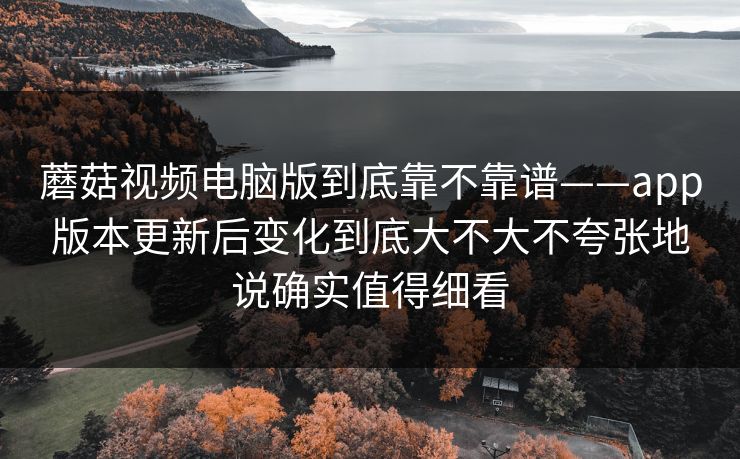 蘑菇视频电脑版到底靠不靠谱——app版本更新后变化到底大不大不夸张地说确实值得细看