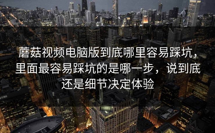 蘑菇视频电脑版到底哪里容易踩坑，里面最容易踩坑的是哪一步，说到底还是细节决定体验