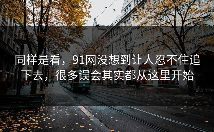 同样是看，91网没想到让人忍不住追下去，很多误会其实都从这里开始