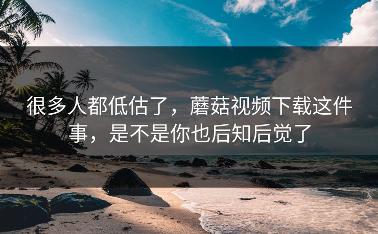 很多人都低估了，蘑菇视频下载这件事，是不是你也后知后觉了