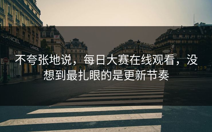 不夸张地说，每日大赛在线观看，没想到最扎眼的是更新节奏