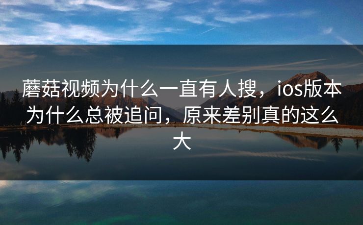 蘑菇视频为什么一直有人搜，ios版本为什么总被追问，原来差别真的这么大