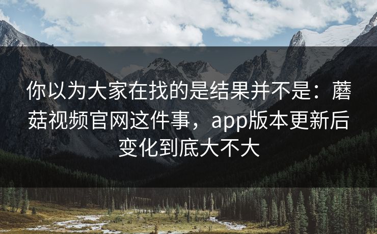 你以为大家在找的是结果并不是：蘑菇视频官网这件事，app版本更新后变化到底大不大