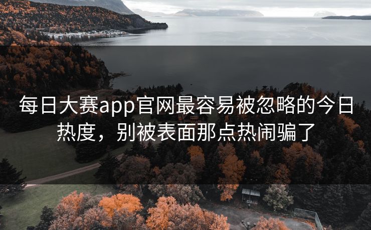 每日大赛app官网最容易被忽略的今日热度，别被表面那点热闹骗了