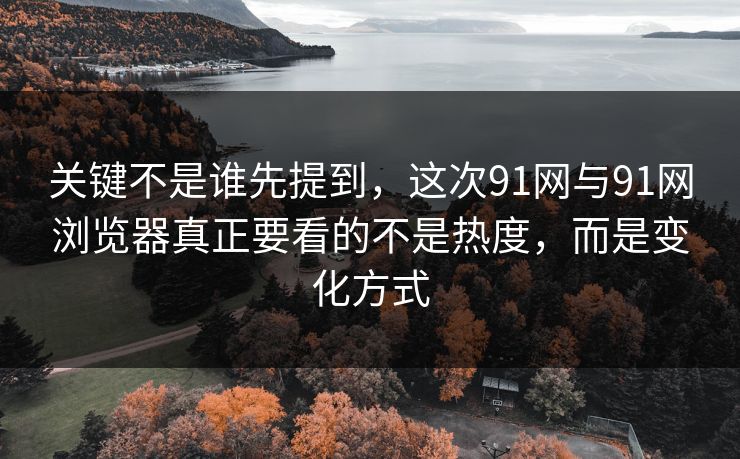 关键不是谁先提到，这次91网与91网浏览器真正要看的不是热度，而是变化方式
