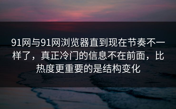 91网与91网浏览器直到现在节奏不一样了，真正冷门的信息不在前面，比热度更重要的是结构变化