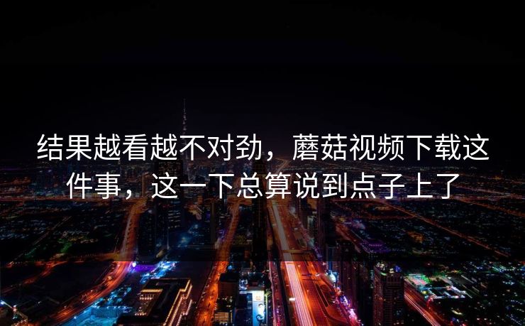 结果越看越不对劲，蘑菇视频下载这件事，这一下总算说到点子上了
