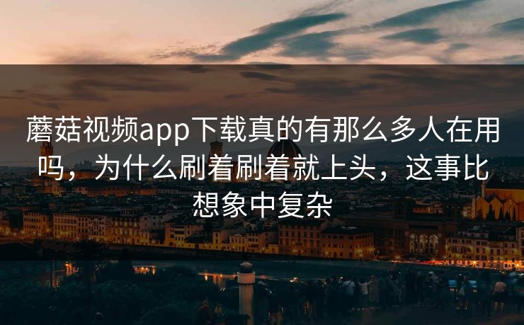 蘑菇视频app下载真的有那么多人在用吗，为什么刷着刷着就上头，这事比想象中复杂