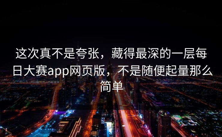 这次真不是夸张，藏得最深的一层每日大赛app网页版，不是随便起量那么简单