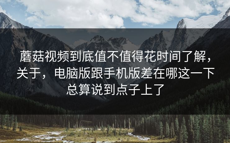 蘑菇视频到底值不值得花时间了解，关于，电脑版跟手机版差在哪这一下总算说到点子上了