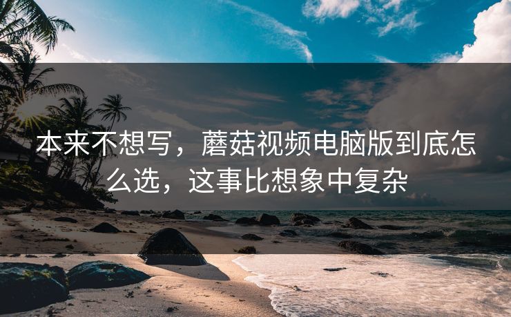 本来不想写，蘑菇视频电脑版到底怎么选，这事比想象中复杂