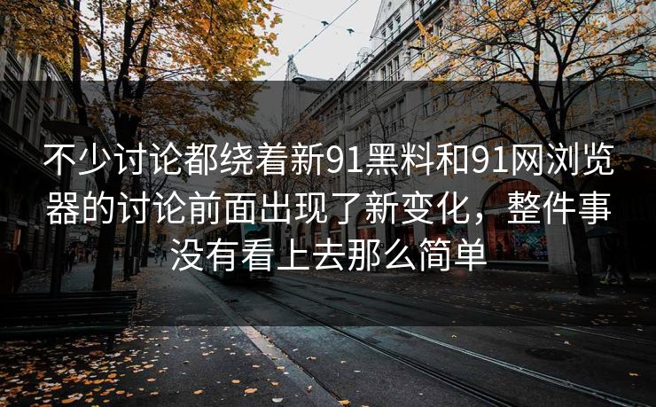 不少讨论都绕着新91黑料和91网浏览器的讨论前面出现了新变化，整件事没有看上去那么简单