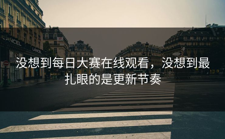 没想到每日大赛在线观看，没想到最扎眼的是更新节奏