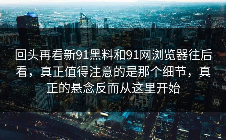 回头再看新91黑料和91网浏览器往后看，真正值得注意的是那个细节，真正的悬念反而从这里开始
