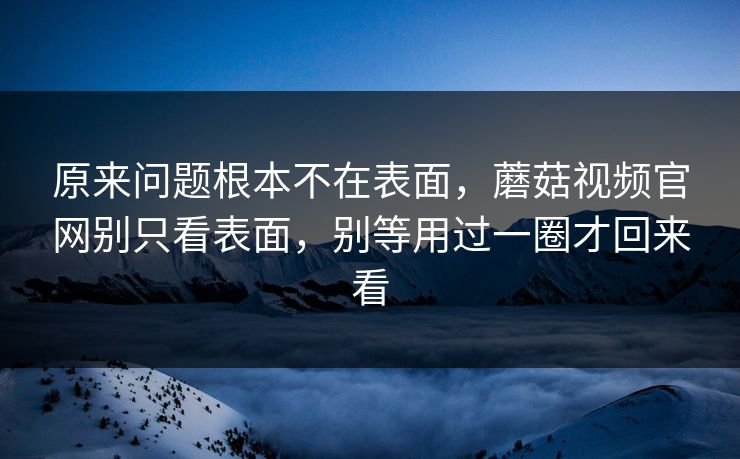 原来问题根本不在表面，蘑菇视频官网别只看表面，别等用过一圈才回来看