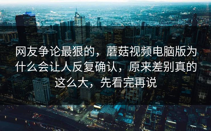 网友争论最狠的，蘑菇视频电脑版为什么会让人反复确认，原来差别真的这么大，先看完再说