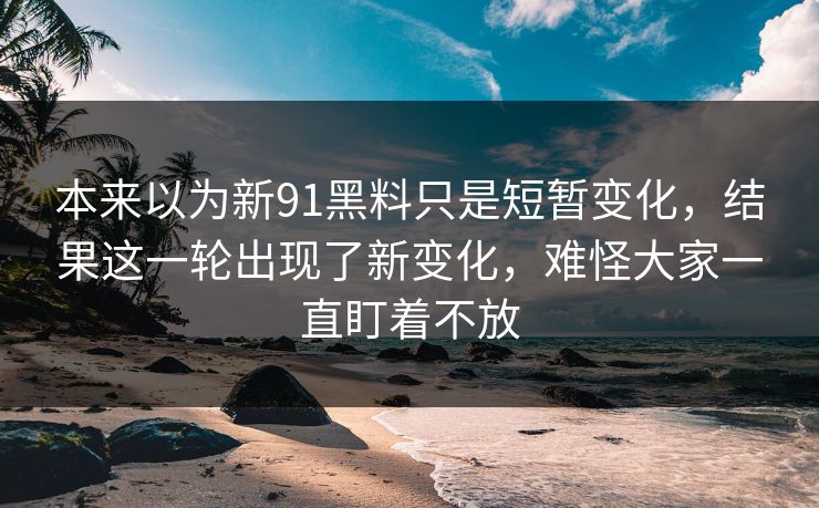 本来以为新91黑料只是短暂变化，结果这一轮出现了新变化，难怪大家一直盯着不放