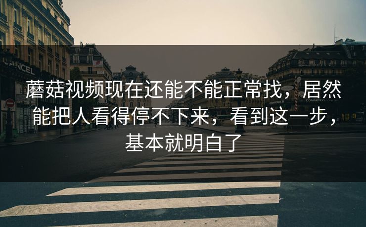 蘑菇视频现在还能不能正常找，居然能把人看得停不下来，看到这一步，基本就明白了