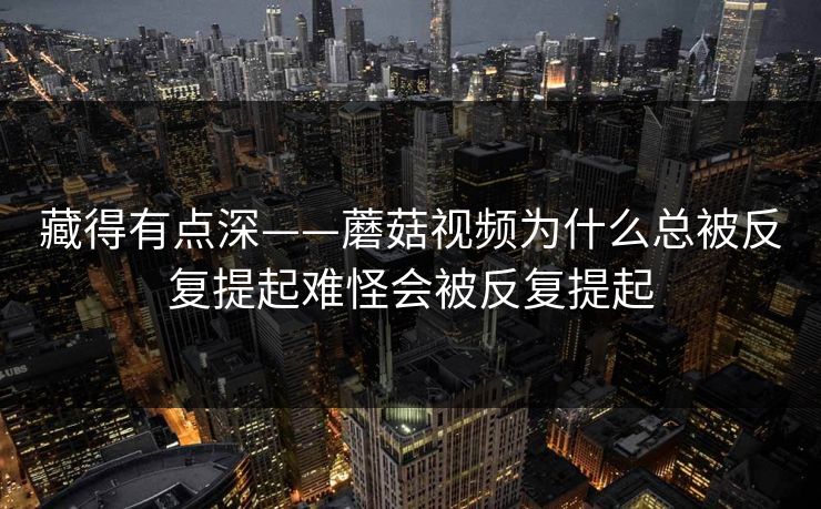 藏得有点深——蘑菇视频为什么总被反复提起难怪会被反复提起