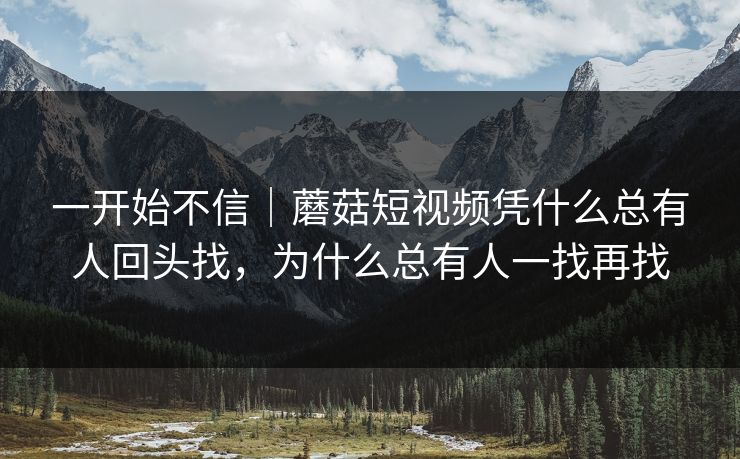一开始不信｜蘑菇短视频凭什么总有人回头找，为什么总有人一找再找