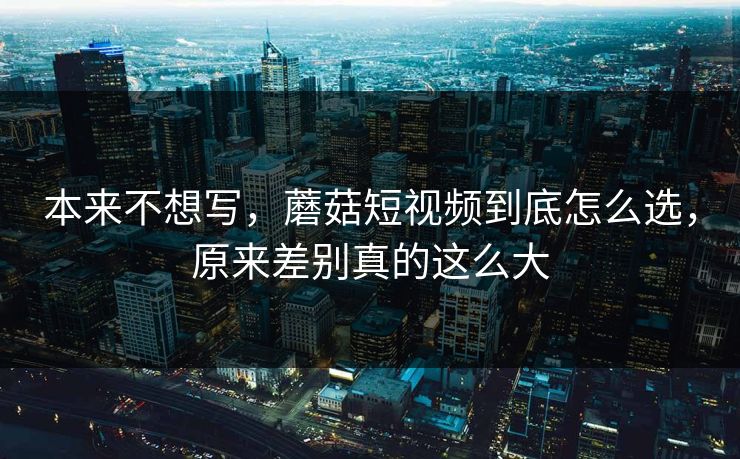 本来不想写，蘑菇短视频到底怎么选，原来差别真的这么大