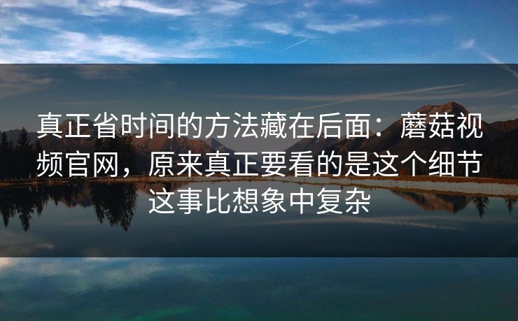 真正省时间的方法藏在后面：蘑菇视频官网，原来真正要看的是这个细节这事比想象中复杂