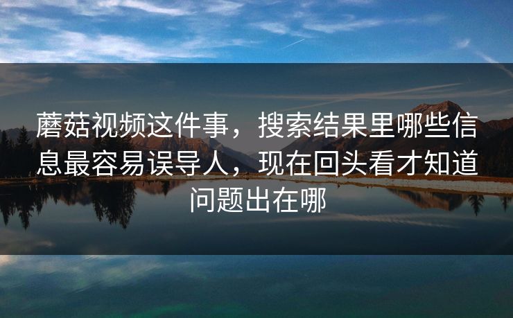 蘑菇视频这件事，搜索结果里哪些信息最容易误导人，现在回头看才知道问题出在哪